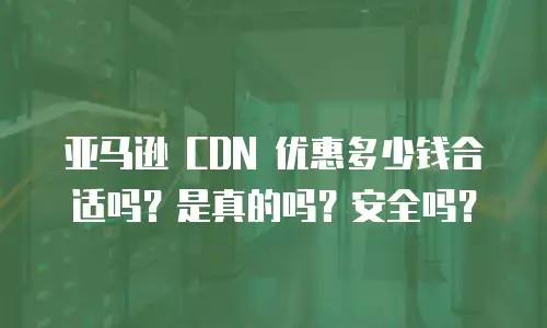 亚马逊 CDN 优惠多少钱合适吗？是真的吗？安全吗？