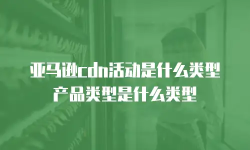 亚马逊cdn活动是什么类型产品类型是什么类型