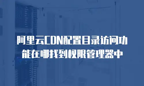 阿里云CDN配置目录访问功能在哪找到权限管理器中