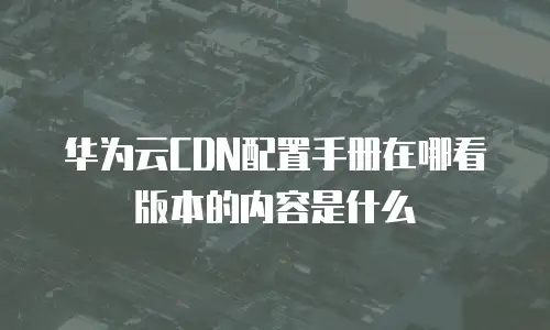 华为云CDN配置手册在哪看版本的内容是什么