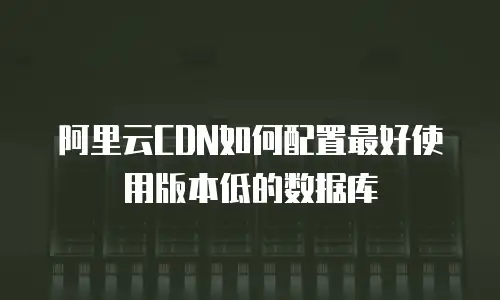 阿里云CDN如何配置最好使用版本低的数据库