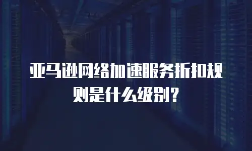 亚马逊网络加速服务折扣规则是什么级别？