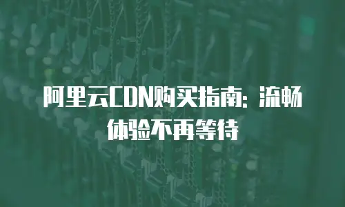 阿里云CDN购买指南: 流畅体验不再等待