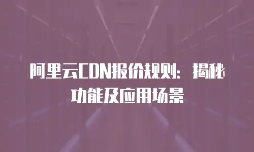 阿里云CDN报价规则：揭秘功能及应用场景