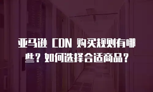 亚马逊 CDN 购买规则有哪些？如何选择合适商品？