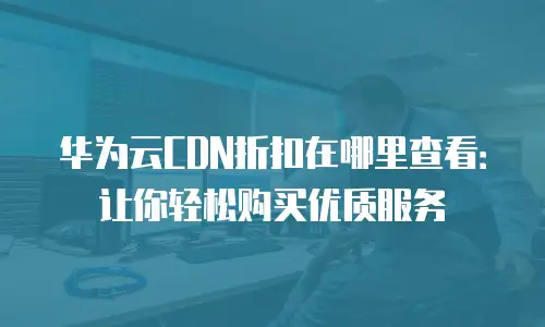 华为云CDN折扣在哪里查看：让你轻松购买优质服务