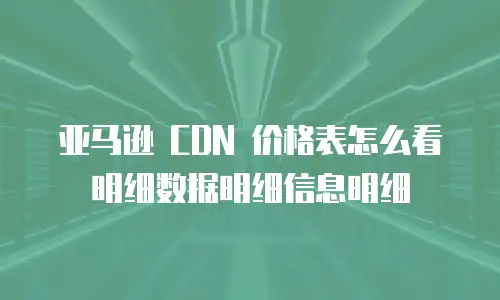 亚马逊 CDN 价格表怎么看明细数据明细信息明细