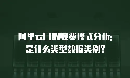 阿里云CDN收费模式分析: 是什么类型数据类别?