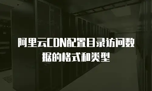 阿里云CDN配置目录访问数据的格式和类型