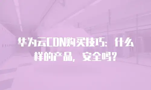 华为云CDN购买技巧：什么样的产品，安全吗？