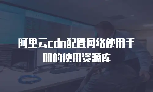 阿里云cdn配置网络使用手册的使用资源库