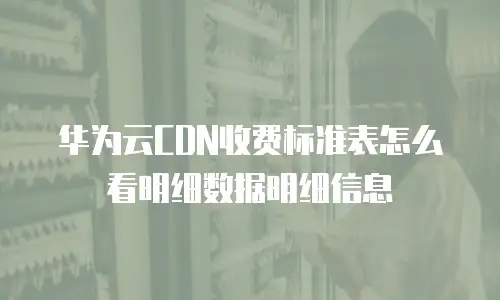 华为云CDN收费标准表怎么看明细数据明细信息