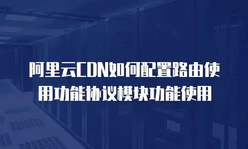 阿里云CDN如何配置路由使用功能协议模块功能使用