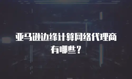 亚马逊边缘计算网络代理商有哪些？