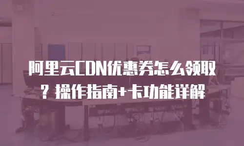 阿里云CDN优惠券怎么领取？操作指南+卡功能详解