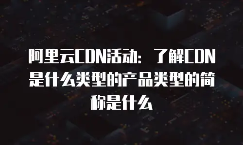 阿里云CDN活动：了解CDN是什么类型的产品类型的简称是什么