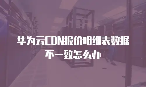 华为云CDN报价明细表数据不一致怎么办