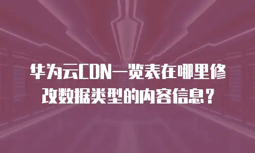 华为云CDN一览表在哪里修改数据类型的内容信息？