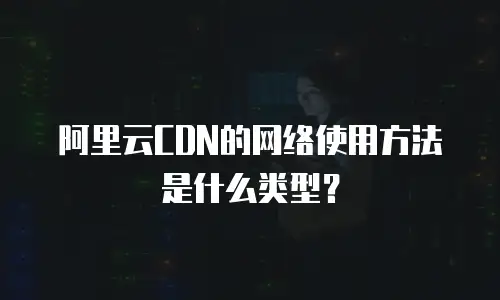 阿里云CDN的网络使用方法是什么类型？