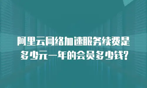 阿里云网络加速服务续费是多少元一年的会员多少钱?