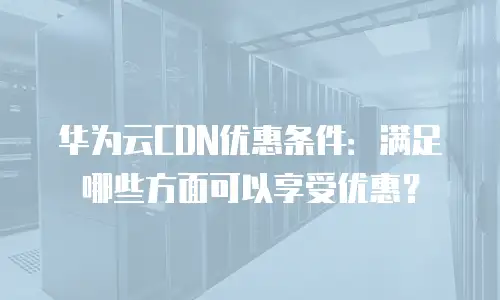 华为云CDN优惠条件：满足哪些方面可以享受优惠？