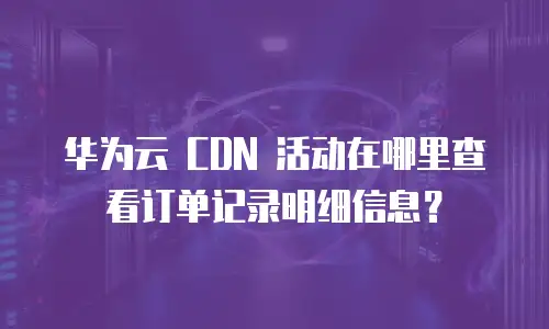 华为云 CDN 活动在哪里查看订单记录明细信息？