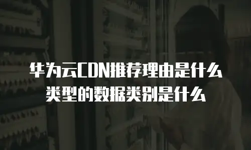 华为云CDN推荐理由是什么类型的数据类别是什么