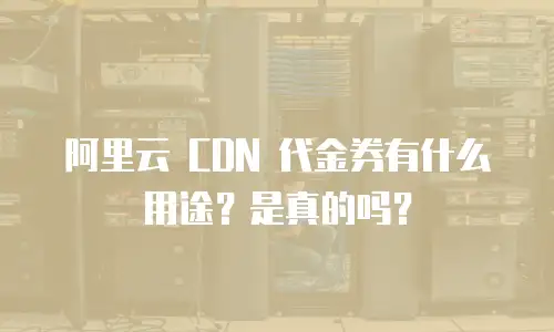 阿里云 CDN 代金券有什么用途？是真的吗？
