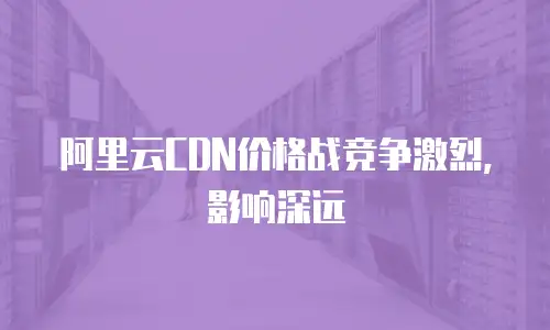 阿里云CDN价格战竞争激烈，影响深远