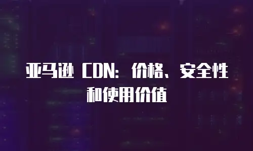 亚马逊 CDN：价格、安全性和使用价值