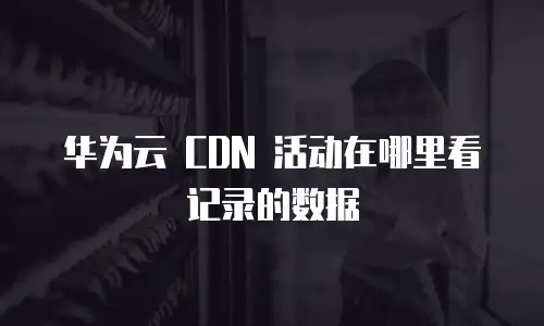 华为云 CDN 活动在哪里看记录的数据