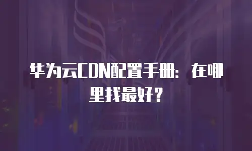 华为云CDN配置手册：在哪里找最好？