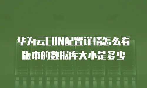 华为云CDN配置详情怎么看版本的数据库大小是多少