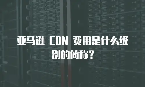 亚马逊 CDN 费用是什么级别的简称？