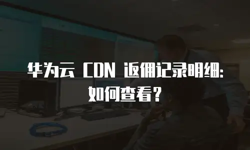 华为云 CDN 返佣记录明细：如何查看？
