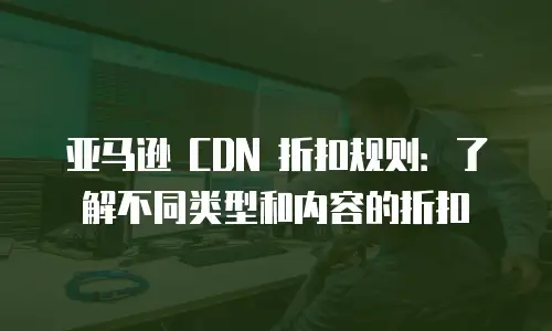 亚马逊 CDN 折扣规则：了解不同类型和内容的折扣