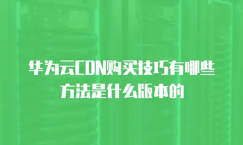 华为云CDN购买技巧有哪些方法是什么版本的