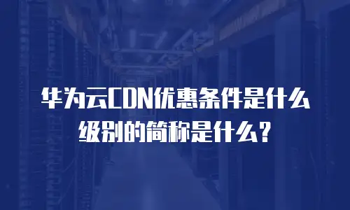 华为云CDN优惠条件是什么级别的简称是什么？