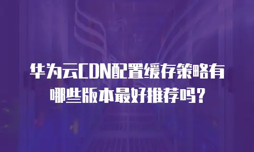 华为云CDN配置缓存策略有哪些版本最好推荐吗？