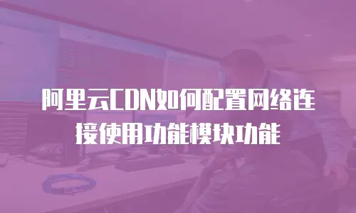 阿里云CDN如何配置网络连接使用功能模块功能