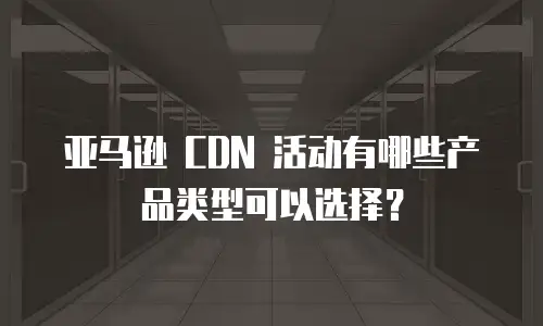 亚马逊 CDN 活动有哪些产品类型可以选择？