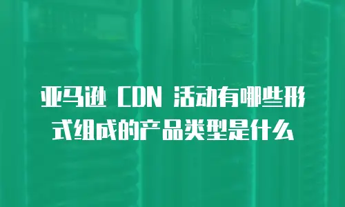 亚马逊 CDN 活动有哪些形式组成的产品类型是什么