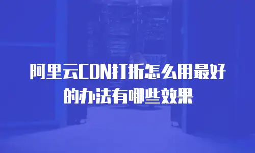 阿里云CDN打折怎么用最好的办法有哪些效果