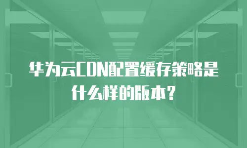 华为云CDN配置缓存策略是什么样的版本？