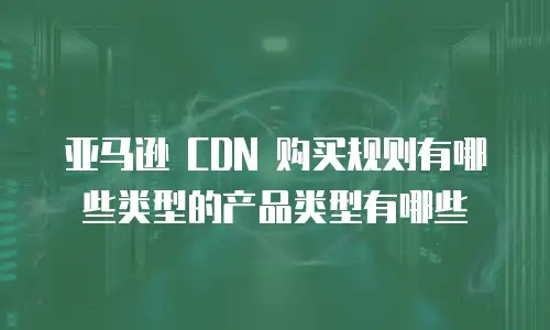 亚马逊 CDN 购买规则有哪些类型的产品类型有哪些