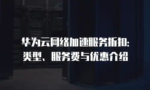 华为云网络加速服务折扣：类型、服务费与优惠介绍