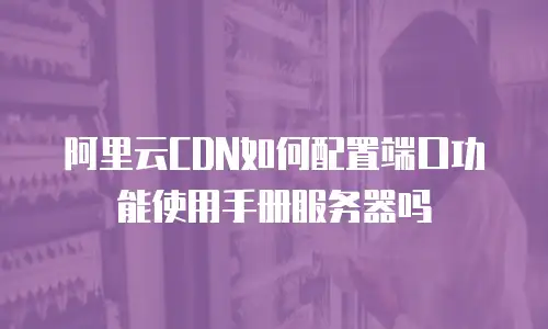 阿里云CDN如何配置端口功能使用手册服务器吗