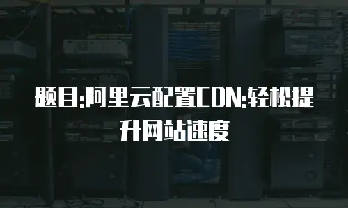 题目:阿里云配置CDN:轻松提升网站速度