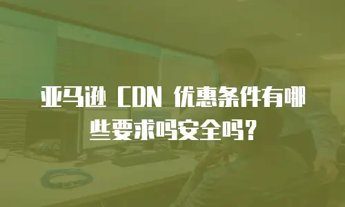 亚马逊 CDN 优惠条件有哪些要求吗安全吗？