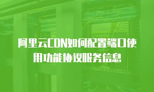 阿里云CDN如何配置端口使用功能协议服务信息